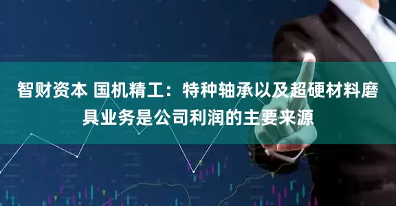 智财资本 国机精工：特种轴承以及超硬材料磨具业务是公司利润的主要来源