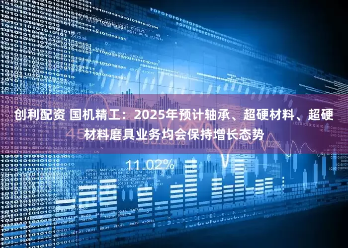 创利配资 国机精工：2025年预计轴承、超硬材料、超硬材料磨具业务均会保持增长态势