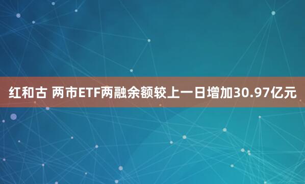 红和古 两市ETF两融余额较上一日增加30.97亿元