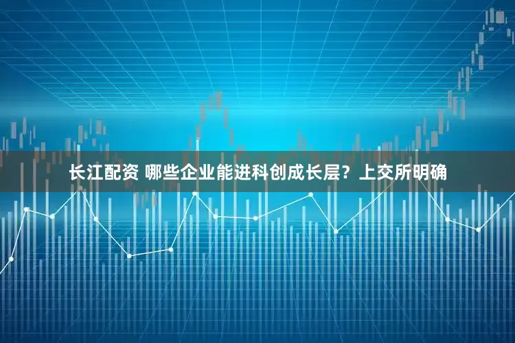 长江配资 哪些企业能进科创成长层？上交所明确