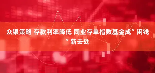 众银策略 存款利率降低 同业存单指数基金成”闲钱”新去处