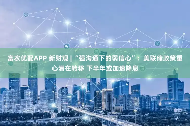 富农优配APP 新财观 | “强沟通下的弱信心”：美联储政策重心潜在转移 下半年或加速降息
