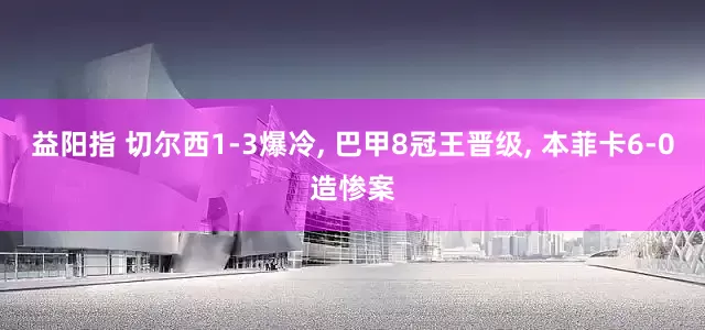 益阳指 切尔西1-3爆冷, 巴甲8冠王晋级, 本菲卡6-0造惨案