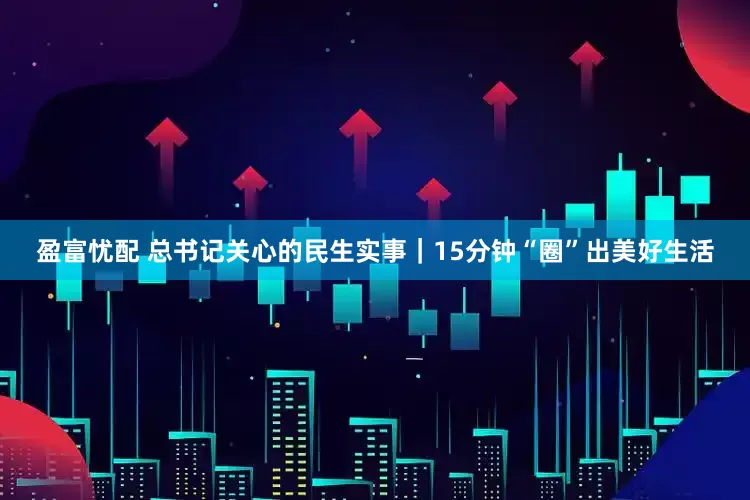 盈富忧配 总书记关心的民生实事｜15分钟“圈”出美好生活