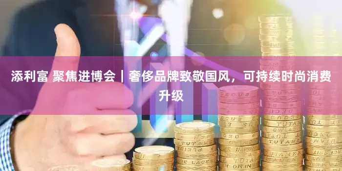 添利富 聚焦进博会｜奢侈品牌致敬国风，可持续时尚消费升级