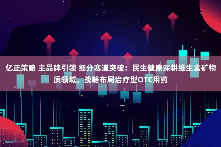 亿正策略 主品牌引领 细分赛道突破：民生健康深耕维生素矿物质领域，战略布局治疗型OTC用药