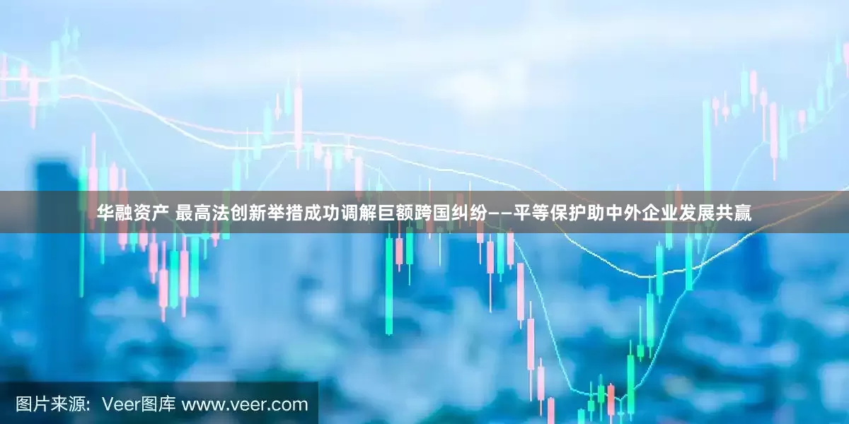 华融资产 最高法创新举措成功调解巨额跨国纠纷——平等保护助中外企业发展共赢