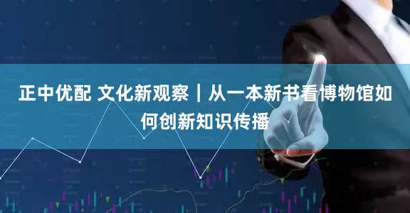 正中优配 文化新观察｜从一本新书看博物馆如何创新知识传播