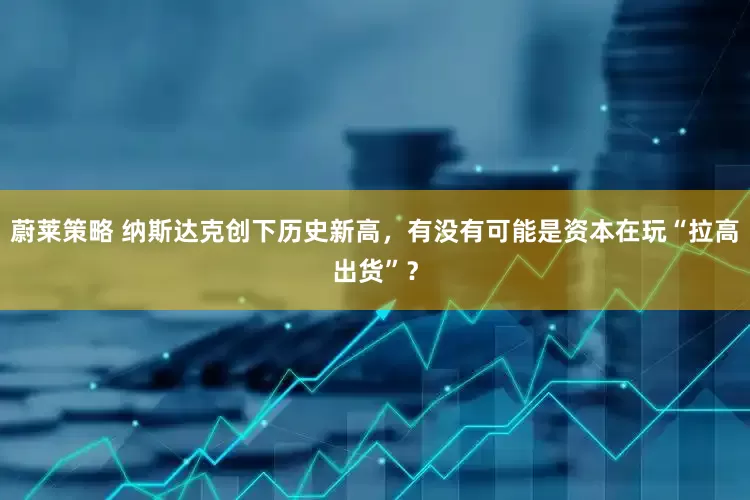 蔚莱策略 纳斯达克创下历史新高，有没有可能是资本在玩“拉高出货”？