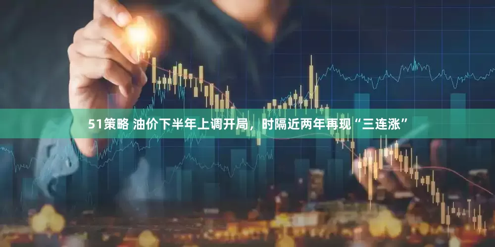 51策略 油价下半年上调开局，时隔近两年再现“三连涨”