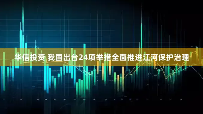 华信投资 我国出台24项举措全面推进江河保护治理
