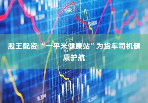 股王配资 “一平米健康站”为货车司机健康护航