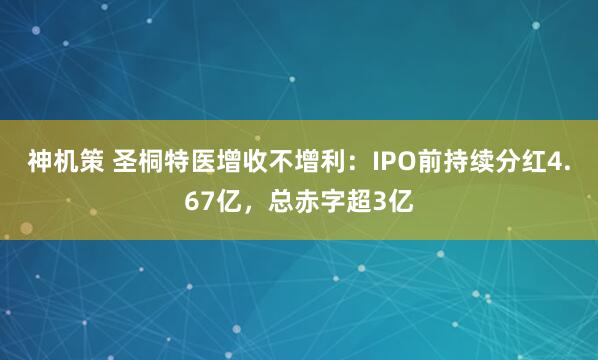 神机策 圣桐特医增收不增利：IPO前持续分红4.67亿，总赤字超3亿