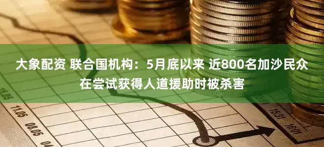 大象配资 联合国机构：5月底以来 近800名加沙民众在尝试获得人道援助时被杀害