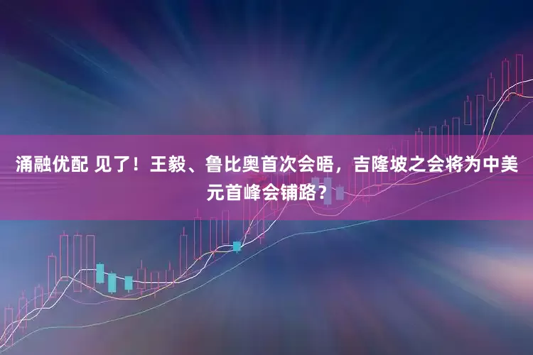 涌融优配 见了！王毅、鲁比奥首次会晤，吉隆坡之会将为中美元首峰会铺路？
