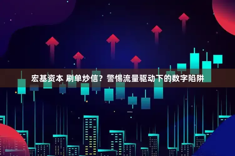 宏基资本 刷单炒信？警惕流量驱动下的数字陷阱