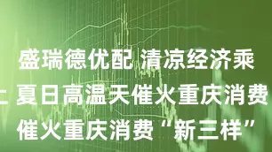 盛瑞德优配 清凉经济乘“热”而上 夏日高温天催火重庆消费“新三样”