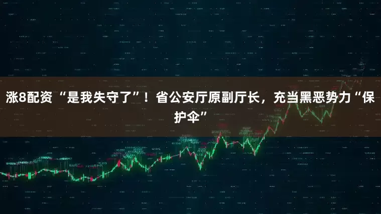 涨8配资 “是我失守了”！省公安厅原副厅长，充当黑恶势力“保护伞”