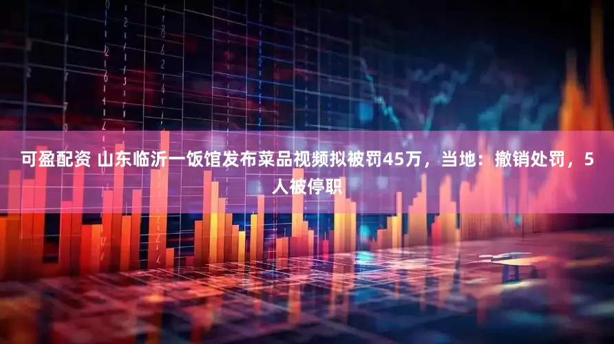 可盈配资 山东临沂一饭馆发布菜品视频拟被罚45万，当地：撤销处罚，5人被停职