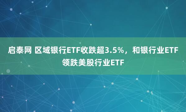 启泰网 区域银行ETF收跌超3.5%，和银行业ETF领跌美股行业ETF