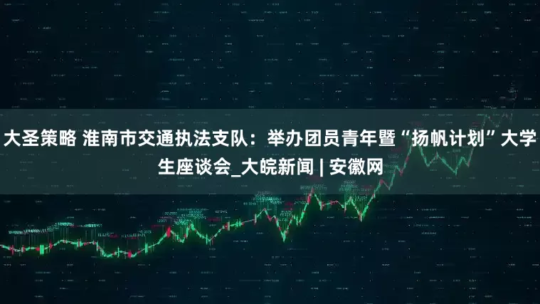 大圣策略 淮南市交通执法支队：举办团员青年暨“扬帆计划”大学生座谈会_大皖新闻 | 安徽网