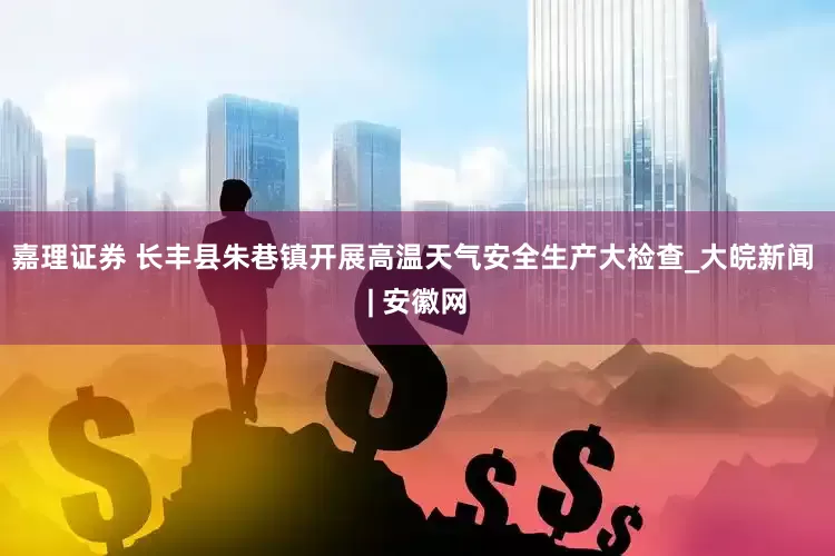 嘉理证券 长丰县朱巷镇开展高温天气安全生产大检查_大皖新闻 | 安徽网