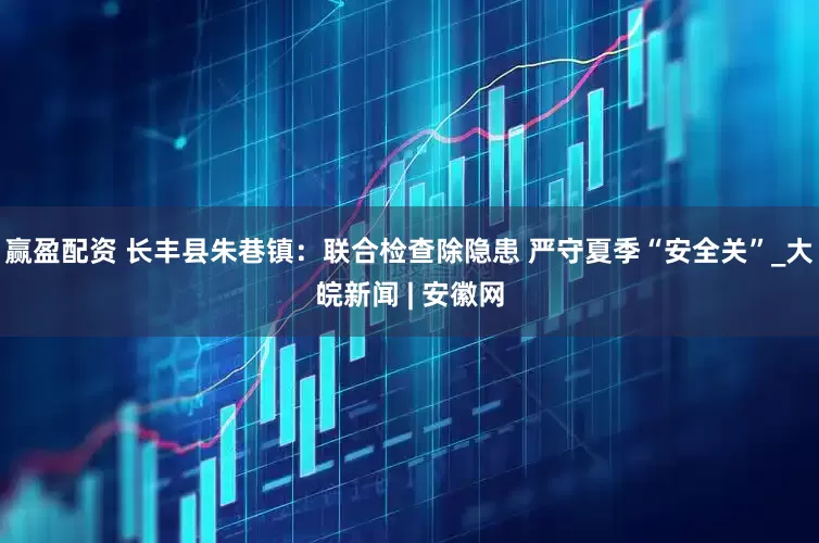 赢盈配资 长丰县朱巷镇：联合检查除隐患 严守夏季“安全关”_大皖新闻 | 安徽网