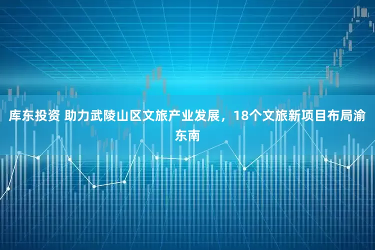 库东投资 助力武陵山区文旅产业发展，18个文旅新项目布局渝东南