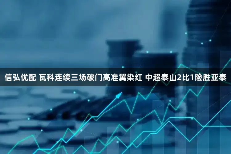 信弘优配 瓦科连续三场破门高准翼染红 中超泰山2比1险胜亚泰