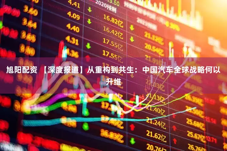 旭阳配资 【深度报道】从重构到共生：中国汽车全球战略何以升维