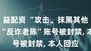 益配资 “攻击、抹黑其他主播”, “反诈老陈”账号被封禁, 本人回应