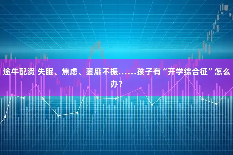 途牛配资 失眠、焦虑、萎靡不振……孩子有“开学综合征”怎么办？
