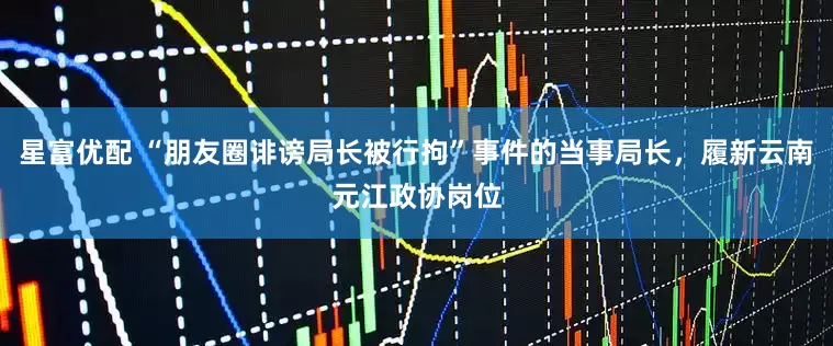 星富优配 “朋友圈诽谤局长被行拘”事件的当事局长，履新云南元江政协岗位